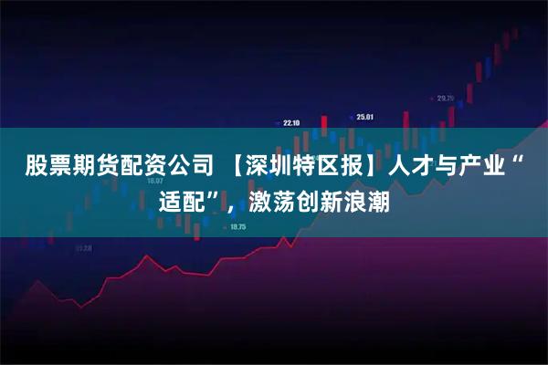 股票期货配资公司 【深圳特区报】人才与产业“适配”，激荡创新浪潮