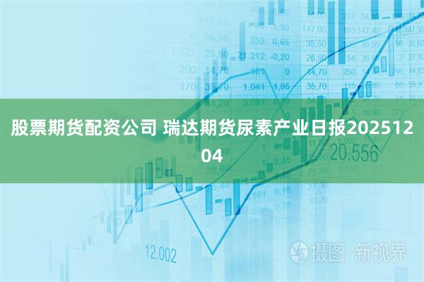 股票期货配资公司 瑞达期货尿素产业日报20251204