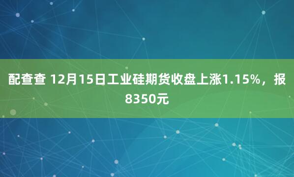 配查查 12月15日工业硅期货收盘上涨1.15%，报8350元
