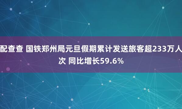配查查 国铁郑州局元旦假期累计发送旅客超233万人次 同比增长59.6%