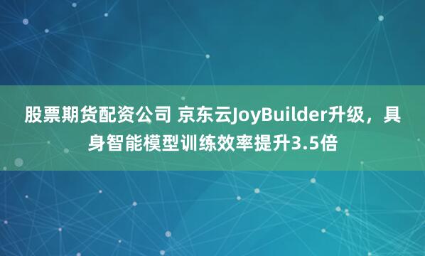 股票期货配资公司 京东云JoyBuilder升级，具身智能模型训练效率提升3.5倍
