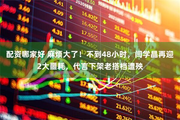 配资哪家好 麻烦大了！不到48小时，闫学晶再迎2大噩耗，代言下架老搭档遭殃