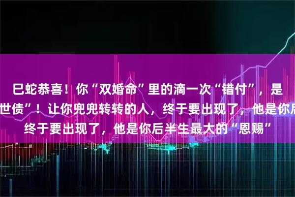 巳蛇恭喜！你“双婚命”里的滴一次“错付”，是老天在帮你还清“前世债”！让你兜兜转转的人，终于要出现了，他是你后半生最大的“恩赐”