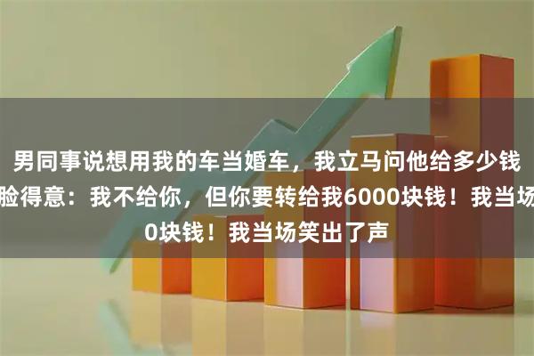 男同事说想用我的车当婚车，我立马问他给多少钱，他却一脸得意：我不给你，但你要转给我6000块钱！我当场笑出了声