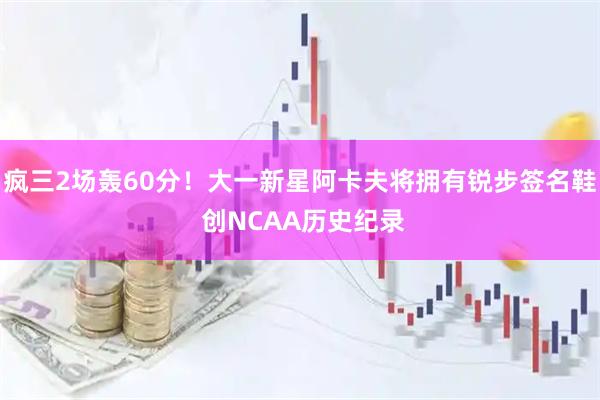 疯三2场轰60分！大一新星阿卡夫将拥有锐步签名鞋 创NCAA历史纪录
