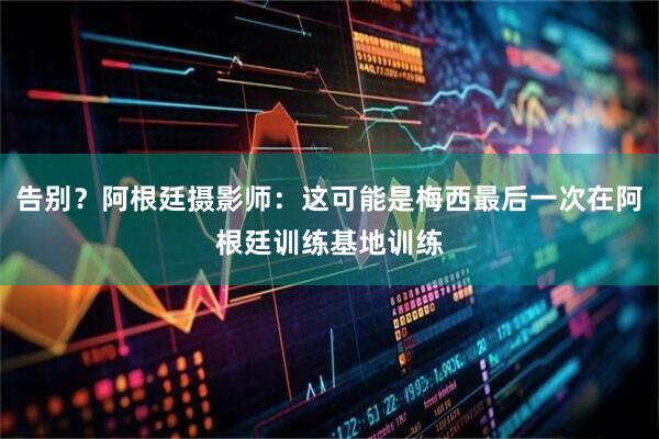 告别？阿根廷摄影师：这可能是梅西最后一次在阿根廷训练基地训练