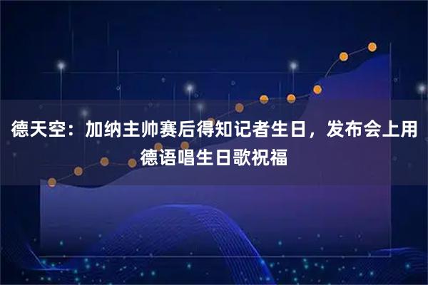 德天空：加纳主帅赛后得知记者生日，发布会上用德语唱生日歌祝福