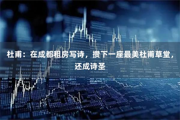 杜甫：在成都租房写诗，攒下一座最美杜甫草堂，还成诗圣