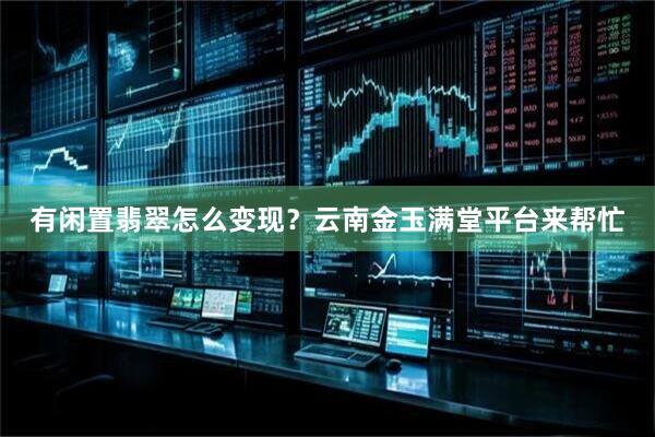 有闲置翡翠怎么变现？云南金玉满堂平台来帮忙