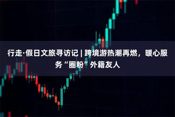 行走·假日文旅寻访记 | 跨境游热潮再燃，暖心服务“圈粉”外籍友人