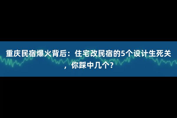 重庆民宿爆火背后：住宅改民宿的5个设计生死关，你踩中几个？