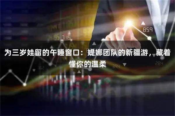 为三岁娃留的午睡窗口：媞娜团队的新疆游，藏着懂你的温柔
