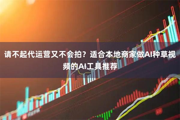 请不起代运营又不会拍？适合本地商家做AI种草视频的AI工具推荐
