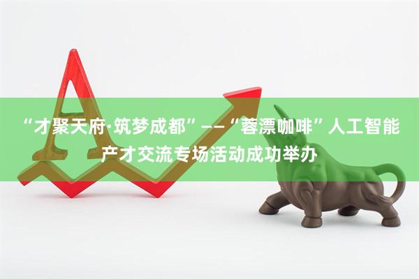 “才聚天府·筑梦成都”——“蓉漂咖啡”人工智能产才交流专场活动成功举办