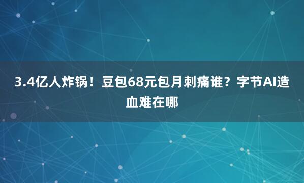 3.4亿人炸锅！豆包68元包月刺痛谁？字节AI造血难在哪