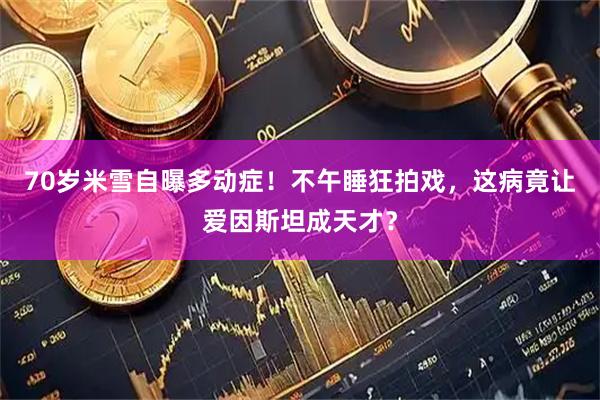 70岁米雪自曝多动症！不午睡狂拍戏，这病竟让爱因斯坦成天才？