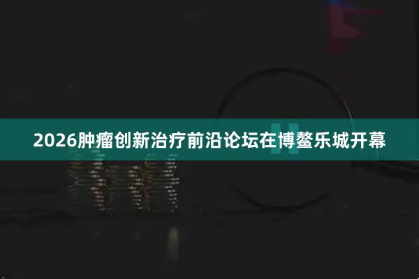2026肿瘤创新治疗前沿论坛在博鳌乐城开幕