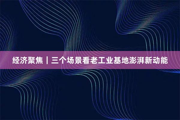 经济聚焦｜三个场景看老工业基地澎湃新动能