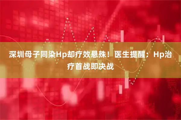 深圳母子同染Hp却疗效悬殊！医生提醒：Hp治疗首战即决战