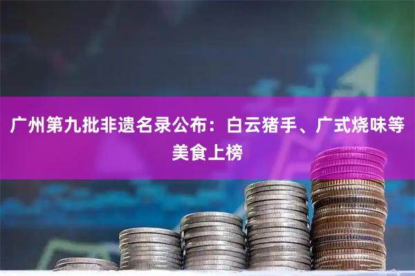广州第九批非遗名录公布：白云猪手、广式烧味等美食上榜