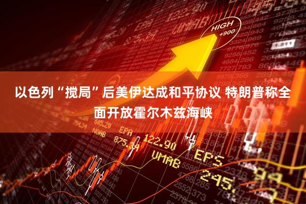 以色列“搅局”后美伊达成和平协议 特朗普称全面开放霍尔木兹海峡