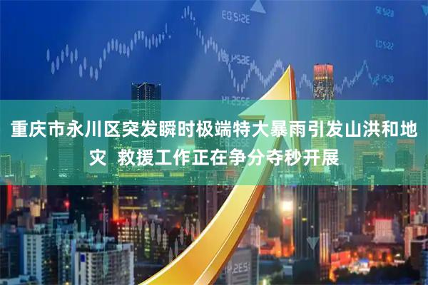 重庆市永川区突发瞬时极端特大暴雨引发山洪和地灾  救援工作正在争分夺秒开展