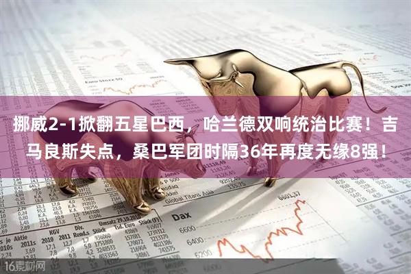 挪威2-1掀翻五星巴西，哈兰德双响统治比赛！吉马良斯失点，桑巴军团时隔36年再度无缘8强！