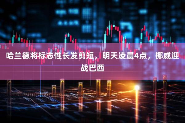 哈兰德将标志性长发剪短,明天凌晨4点,挪威迎战巴西