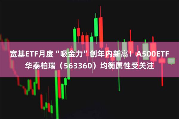 宽基ETF月度“吸金力”创年内新高！A500ETF华泰柏瑞（563360）均衡属性受关注