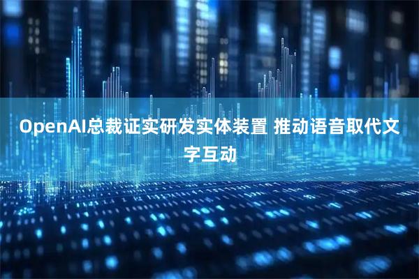 OpenAI总裁证实研发实体装置 推动语音取代文字互动