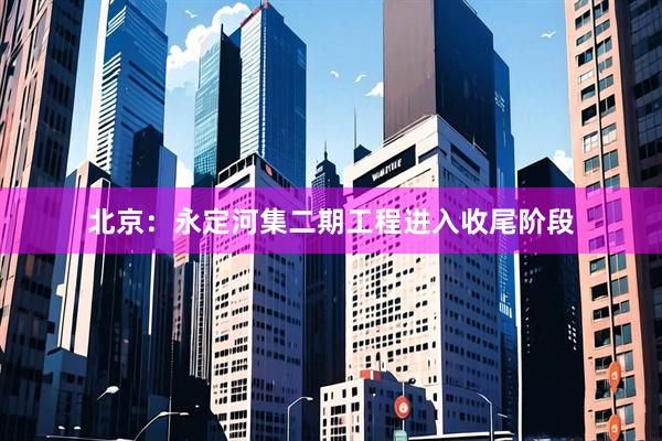 北京：永定河集二期工程进入收尾阶段