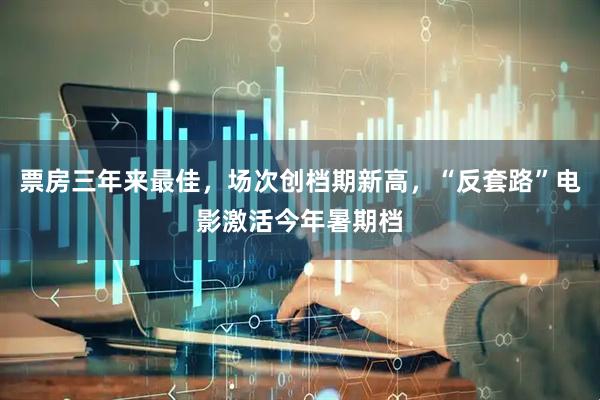 票房三年来最佳，场次创档期新高，“反套路”电影激活今年暑期档