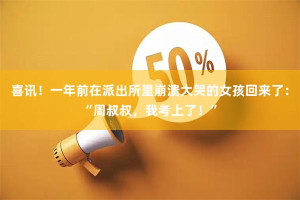 喜讯！一年前在派出所里崩溃大哭的女孩回来了：“周叔叔，我考上了！”
