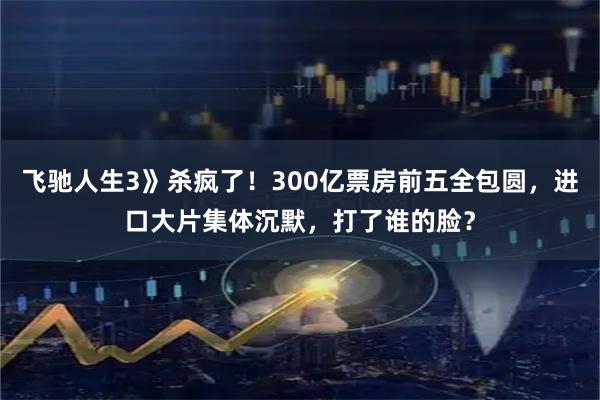 飞驰人生3》杀疯了！300亿票房前五全包圆，进口大片集体沉默，打了谁的脸？